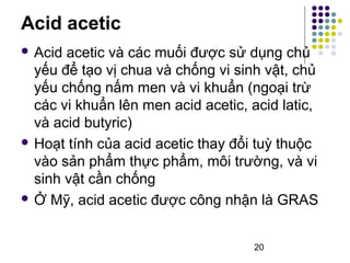 Acid acetic 
 Acid acetic và các muối được sử dụng chủ 
yếu để tạo vị chua và chống vi sinh vật, chủ 
yếu chống nấm men và vi khuẩn (ngoại trừ 
các vi khuẩn lên men acid acetic, acid latic, 
và acid butyric) 
 Hoạt tính của acid acetic thay đổi tuỳ thuộc 
vào sản phẩm thực phẩm, môi trường, và vi 
sinh vật cần chống 
 Ở Mỹ, acid acetic được công nhận là GRAS 
20 
 