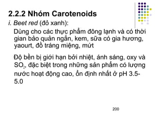 2.2.2 Nhóm Carotenoids 
i. Beet red (đỏ xanh): 
Dùng cho các thực phẩm đông lạnh và có thời 
gian bảo quản ngắn, kem, sữa có gia hương, 
yaourt, đồ tráng miệng, mứt 
Độ bền bị giới hạn bởi nhiệt, ánh sáng, oxy và 
SO2, đặc biệt trong những sản phẩm có lượng 
nước hoạt động cao, ổn định nhất ở pH 3.5- 
5.0 
200 
 
