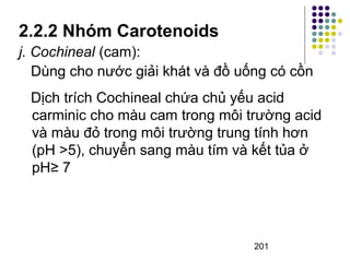 2.2.2 Nhóm Carotenoids 
j. Cochineal (cam): 
Dùng cho nước giải khát và đồ uống có cồn 
Dịch trích Cochineal chứa chủ yếu acid 
carminic cho màu cam trong môi trường acid 
và màu đỏ trong môi trường trung tính hơn 
(pH >5), chuyển sang màu tím và kết tủa ở 
pH≥ 7 
201 
 