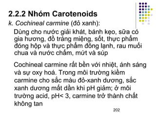 2.2.2 Nhóm Carotenoids 
k. Cochineal carmine (đỏ xanh): 
Dùng cho nước giải khát, bánh kẹo, sữa có 
gia hương, đồ tráng miệng, sốt, thực phẩm 
đóng hộp và thực phẩm đông lạnh, rau muối 
chua và nước chấm, mứt và súp 
Cochineal carmine rất bền với nhiệt, ánh sáng 
và sự oxy hoá. Trong môi trường kiềm 
carmine cho sắc màu đỏ-xanh dương, sắc 
xanh dương mất dần khi pH giảm; ở môi 
trường acid, pH< 3, carmine trở thành chất 
không tan 
202 
 