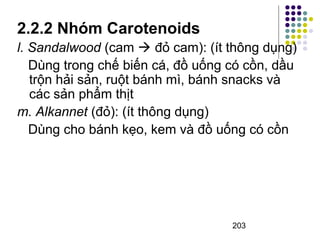 2.2.2 Nhóm Carotenoids 
l. Sandalwood (cam  đỏ cam): (ít thông dụng) 
Dùng trong chế biến cá, đồ uống có cồn, dầu 
trộn hải sản, ruột bánh mì, bánh snacks và 
các sản phẩm thịt 
m. Alkannet (đỏ): (ít thông dụng) 
Dùng cho bánh kẹo, kem và đồ uống có cồn 
203 
 