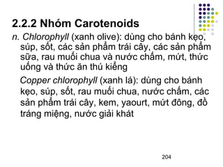 2.2.2 Nhóm Carotenoids 
n. Chlorophyll (xanh olive): dùng cho bánh kẹo, 
súp, sốt, các sản phẩm trái cây, các sản phẩm 
sữa, rau muối chua và nước chấm, mứt, thức 
uống và thức ăn thú kiểng 
Copper chlorophyll (xanh lá): dùng cho bánh 
kẹo, súp, sốt, rau muối chua, nước chấm, các 
sản phẩm trái cây, kem, yaourt, mứt đông, đồ 
tráng miệng, nước giải khát 
204 
 
