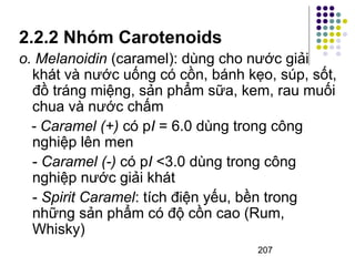 2.2.2 Nhóm Carotenoids 
o. Melanoidin (caramel): dùng cho nước giải 
khát và nước uống có cồn, bánh kẹo, súp, sốt, 
đồ tráng miệng, sản phẩm sữa, kem, rau muối 
chua và nước chấm 
- Caramel (+) có pI = 6.0 dùng trong công 
nghiệp lên men 
- Caramel (-) có pI <3.0 dùng trong công 
nghiệp nước giải khát 
- Spirit Caramel: tích điện yếu, bền trong 
những sản phẩm có độ cồn cao (Rum, 
Whisky) 
207 
 