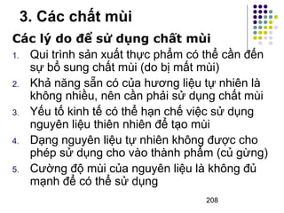 3. Các chất mùi 
Các lý do để sử dụng chất mùi 
1. Qui trình sản xuất thực phẩm có thể cần đến 
sự bổ sung chất mùi (do bị mất mùi) 
2. Khả năng sẵn có của hương liệu tự nhiên là 
không nhiều, nên cần phải sử dụng chất mùi 
3. Yếu tố kinh tế có thể hạn chế việc sử dụng 
nguyên liệu thiên nhiên để tạo mùi 
4. Dạng nguyên liệu tự nhiên không được cho 
phép sử dụng cho vào thành phẩm (củ gừng) 
5. Cường độ mùi của nguyên liệu là không đủ 
208 
mạnh để có thể sử dụng 
 
