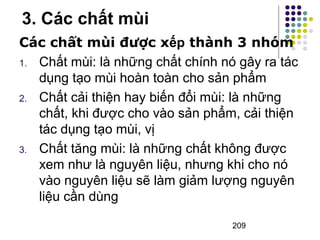 3. Các chất mùi 
Các chất mùi được xếp thành 3 nhóm 
1. Chất mùi: là những chất chính nó gây ra tác 
dụng tạo mùi hoàn toàn cho sản phẩm 
2. Chất cải thiện hay biến đổi mùi: là những 
chất, khi được cho vào sản phẩm, cải thiện 
tác dụng tạo mùi, vị 
3. Chất tăng mùi: là những chất không được 
xem như là nguyên liệu, nhưng khi cho nó 
vào nguyên liệu sẽ làm giảm lượng nguyên 
liệu cần dùng 
209 
 