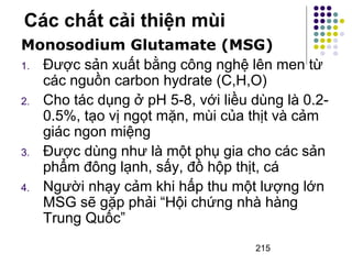 Các chất cải thiện mùi 
Monosodium Glutamate (MSG) 
1. Được sản xuất bằng công nghệ lên men từ 
các nguồn carbon hydrate (C,H,O) 
2. Cho tác dụng ở pH 5-8, với liều dùng là 0.2- 
0.5%, tạo vị ngọt mặn, mùi của thịt và cảm 
giác ngon miệng 
3. Được dùng như là một phụ gia cho các sản 
phẩm đông lạnh, sấy, đồ hộp thịt, cá 
4. Người nhạy cảm khi hấp thu một lượng lớn 
MSG sẽ gặp phải “Hội chứng nhà hàng 
Trung Quốc” 
215 
 