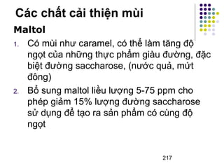 Các chất cải thiện mùi 
Maltol 
1. Có mùi như caramel, có thể làm tăng độ 
ngọt của những thực phẩm giàu đường, đặc 
biệt đường saccharose, (nước quả, mứt 
đông) 
2. Bổ sung maltol liều lượng 5-75 ppm cho 
phép giảm 15% lượng đường saccharose 
sử dụng để tạo ra sản phẩm có cùng độ 
ngọt 
217 
 