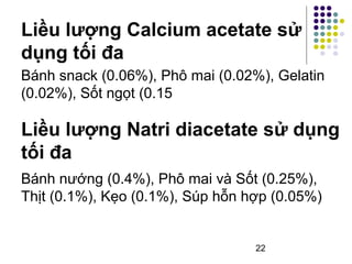 Liều lượng Calcium acetate sử 
dụng tối đa 
Bánh snack (0.06%), Phô mai (0.02%), Gelatin 
(0.02%), Sốt ngọt (0.15 
Liều lượng Natri diacetate sử dụng 
tối đa 
Bánh nướng (0.4%), Phô mai và Sốt (0.25%), 
Thịt (0.1%), Kẹo (0.1%), Súp hỗn hợp (0.05%) 
22 
 