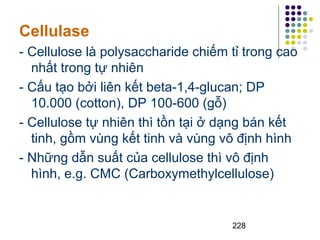 Cellulase 
- Cellulose là polysaccharide chiếm tỉ trong cao 
nhất trong tự nhiên 
- Cấu tạo bởi liên kết beta-1,4-glucan; DP 
10.000 (cotton), DP 100-600 (gỗ) 
- Cellulose tự nhiên thì tồn tại ở dạng bán kết 
tinh, gồm vùng kết tinh và vùng vô định hình 
- Những dẫn suất của cellulose thì vô định 
hình, e.g. CMC (Carboxymethylcellulose) 
228 
 