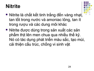 Nitrite 
 Nitrite là chất kết tinh trắng đến vàng nhạt, 
tan tốt trong nước và amoniac lỏng, tan ít 
trong rượu và các dung môi khác 
 Nitrite được dùng trong sản xuất các sản 
phẩm thịt lên men chua qua nhiều thế kỷ. 
Nó có tác dụng phát triển màu sắc, tạo mùi, 
cải thiện cấu trúc, chống vi sinh vật 
24 
 