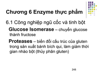 Chương 6 Enzyme thực phẩm 
6.1 Công nghiệp ngũ cốc và tinh bột 
Glucose Isomerase – chuyển glucose 
thành fructose 
Proteases – biến đổi cấu trúc của gluten 
trong sản xuất bánh bích qui, làm giảm thời 
gian nhào bột (thủy phân gluten) 
248 
 