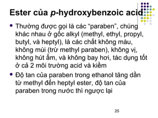 Ester của p-hydroxybenzoic acid 
 Thường được gọi là các “paraben”, chúng 
khác nhau ở gốc alkyl (methyl, ethyl, propyl, 
butyl, và heptyl), là các chất không màu, 
không mùi (trừ methyl paraben), không vị, 
không hút ẩm, và không bay hơi, tác dụng tốt 
ở cả 2 môi trường acid và kiềm 
 Độ tan của paraben trong ethanol tăng dần 
từ methyl đến heptyl ester, độ tan của 
paraben trong nước thì ngược lại 
25 
 