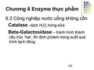 Chương 6 Enzyme thực phẩm 
6.3 Công nghiệp nước uống không cồn 
Catalase –tách H2O2 trong sữa 
Beta-Galactosidase – tránh hình thành 
cấu trúc ‘hạt’, ổn định protein trong suốt quá 
trình lạnh đông 
252 
 