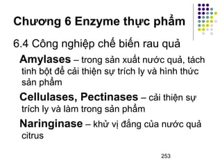 Chương 6 Enzyme thực phẩm 
6.4 Công nghiệp chế biến rau quả 
Amylases – trong sản xuất nước quả, tách 
tinh bột để cải thiện sự trích ly và hình thức 
sản phẩm 
Cellulases, Pectinases – cải thiện sự 
trích ly và làm trong sản phẩm 
Naringinase – khử vị đắng của nước quả 
citrus 
253 
 