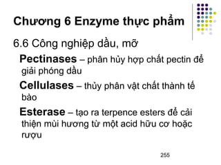 Chương 6 Enzyme thực phẩm 
6.6 Công nghiệp dầu, mỡ 
Pectinases – phân hủy hợp chất pectin để 
giải phóng dầu 
Cellulases – thủy phân vật chất thành tế 
bào 
Esterase – tạo ra terpence esters để cải 
thiện mùi hương từ một acid hữu cơ hoặc 
rượu 
255 
