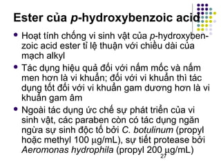 Ester của p-hydroxybenzoic acid 
 Hoạt tính chống vi sinh vật của p-hydroxyben-zoic 
acid ester tỉ lệ thuận với chiều dài của 
27 
mạch alkyl 
 Tác dụng hiệu quả đối với nấm mốc và nấm 
men hơn là vi khuẩn; đối với vi khuẩn thì tác 
dụng tốt đối với vi khuẩn gam dương hơn là vi 
khuẩn gam âm 
 Ngoài tác dụng ức chế sự phát triển của vi 
sinh vật, các paraben còn có tác dụng ngăn 
ngừa sự sinh độc tố bởi C. botulinum (propyl 
hoặc methyl 100 mg/mL), sự tiết protease bởi 
Aeromonas hydrophila (propyl 200 mg/mL) 
 