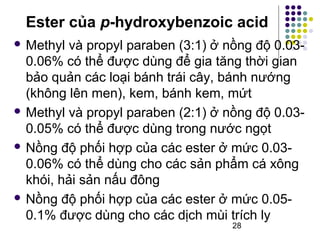 Ester của p-hydroxybenzoic acid 
Methyl và propyl paraben (3:1) ở nồng độ 0.03- 
0.06% có thể được dùng để gia tăng thời gian 
bảo quản các loại bánh trái cây, bánh nướng 
(không lên men), kem, bánh kem, mứt 
Methyl và propyl paraben (2:1) ở nồng độ 0.03- 
0.05% có thể được dùng trong nước ngọt 
 Nồng độ phối hợp của các ester ở mức 0.03- 
0.06% có thể dùng cho các sản phẩm cá xông 
khói, hải sản nấu đông 
 Nồng độ phối hợp của các ester ở mức 0.05- 
0.1% được dùng cho các dịch mùi trích ly 
28 
 