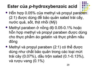 Ester của p-hydroxybenzoic acid 
 Hỗn hợp 0.05% của methyl và propyl paraben 
(2:1) được dùng để bảo quản salad trái cây, 
nước quả, sốt, thịt nhồi (Mỹ) 
Methyl paraben ở nồng độ 0.05-0.1% hoặc 
hỗn hợp methyl và propyl paraben được dùng 
cho thực phẩm áo gelatin và thực phẩm nấu 
đông 
Methyl và propyl paraben (2:1) có thể được 
dùng như chất bảo quản trong các loại mứt 
trái cây (0.07%), dầu trộn salad (0.1-0.13%), 
và rượu vang (0.1%) 
29 
 