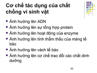  Ảnh hưởng lên ADN 
 Ảnh hưởng lên sự tổng hợp protein 
 Ảnh hưởng lên hoạt động của enzyme 
 Ảnh hưởng lên tính thẫm thấu của màng tế 
bào 
 Ảnh hưởng lên vách tế bào 
 Ảnh hưởng lên cơ chế trao đổi các chất dinh 
dưỡng 
30 
Cơ chế tác dụng của chất 
chống vi sinh vật 
 