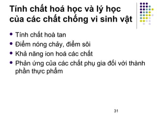 Tính chất hoá học và lý học 
của các chất chống vi sinh vật 
 Tính chất hoà tan 
 Điểm nóng chảy, điểm sôi 
 Khả năng ion hoá các chất 
 Phản ứng của các chất phụ gia đối với thành 
phần thực phẩm 
31 
 