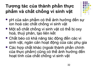 Tương tác của thành phần thực 
phẩm và chất chống vi sinh vật 
 pH của sản phẩm có thể ảnh hưởng đến sự 
ion hoá các chất chống vi sinh vật 
Một số chất chống vi sinh vật có thể bị oxy 
hoá, thuỷ phân, tạo liên kết 
 Chất béo có khả năng tác động đến các vi 
sinh vật, ngăn cản hoạt động của các phụ gia 
 Các hợp chất khác (ngoài thành phần chính 
của thực phẩm) cũng có thể ảnh hưởng đến 
hoạt tính của chất chống vi sinh vật 
32 
 
