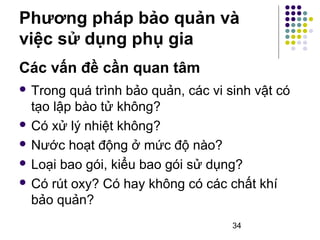 Phương pháp bảo quản và 
việc sử dụng phụ gia 
 Trong quá trình bảo quản, các vi sinh vật có 
tạo lập bào tử không? 
 Có xử lý nhiệt không? 
 Nước hoạt động ở mức độ nào? 
 Loại bao gói, kiểu bao gói sử dụng? 
 Có rút oxy? Có hay không có các chất khí 
bảo quản? 
34 
Các vấn đề cần quan tâm 
 