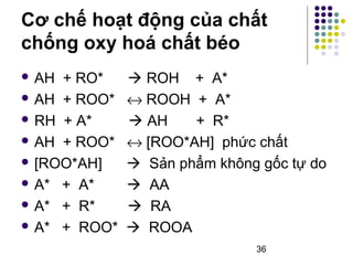Cơ chế hoạt động của chất 
chống oxy hoá chất béo 
 AH + RO*  ROH + A* 
 AH + ROO* « ROOH + A* 
 RH + A*  AH + R* 
 AH + ROO* « [ROO*AH] phức chất 
 [ROO*AH]  Sản phẩm không gốc tự do 
 A* + A*  AA 
 A* + R*  RA 
 A* + ROO*  ROOA 
36 
 