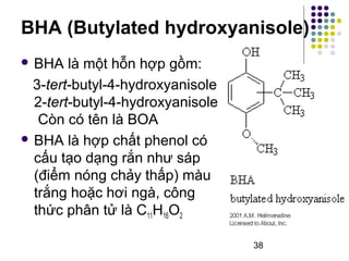 BHA (Butylated hydroxyanisole) 
38 
 BHA là một hỗn hợp gồm: 
3-tert-butyl-4-hydroxyanisole 
2-tert-butyl-4-hydroxyanisole 
Còn có tên là BOA 
 BHA là hợp chất phenol có 
cấu tạo dạng rắn như sáp 
(điểm nóng chảy thấp) màu 
trắng hoặc hơi ngà, công 
thức phân tử là C11H16O2 
 