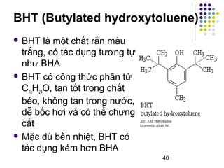 BHT (Butylated hydroxytoluene) 
40 
 BHT là một chất rắn màu 
trắng, có tác dụng tương tự 
như BHA 
 BHT có công thức phân tử 
C15H24O, tan tốt trong chất 
béo, không tan trong nước, 
dễ bốc hơi và có thể chưng 
cất 
Mặc dù bền nhiệt, BHT có 
tác dụng kém hơn BHA 
 