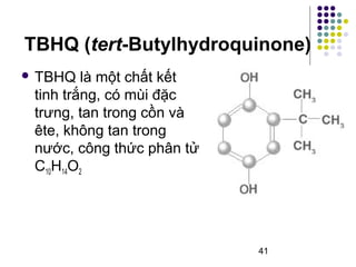 TBHQ (tert-Butylhydroquinone) 
 TBHQ là một chất kết 
tinh trắng, có mùi đặc 
trưng, tan trong cồn và 
ête, không tan trong 
nước, công thức phân tử 
C10H14O2 
41 
 
