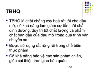 42 
TBHQ 
 TBHQ là chất chống oxy hoá rất tốt cho dầu 
mỡ, có khả năng làm giảm sự tốn thất chất 
dinh dưỡng, duy trì tốt chất lượng và phẩm 
chất ban đầu của dầu mỡ trong quá trình vận 
chuyển xa 
 Được sử dụng rất rộng rãi trong chế biến 
thực phẩm 
 Có khả năng bảo vệ các sản phẩm chiên, 
giúp cải thiện thời gian bảo quản 
 