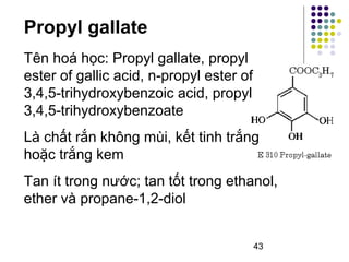 Propyl gallate 
Tên hoá học: Propyl gallate, propyl 
ester of gallic acid, n-propyl ester of 
3,4,5-trihydroxybenzoic acid, propyl 
3,4,5-trihydroxybenzoate 
Là chất rắn không mùi, kết tinh trắng 
hoặc trắng kem 
Tan ít trong nước; tan tốt trong ethanol, 
ether và propane-1,2-diol 
43 
 