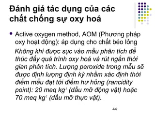 Đánh giá tác dụng của các 
chất chống sự oxy hoá 
 Active oxygen method, AOM (Phương pháp 
oxy hoạt động): áp dụng cho chất béo lỏng 
Không khí được sục vào mẫu phân tích để 
thúc đẩy quá trình oxy hoá và rút ngắn thời 
gian phân tích. Lượng peroxide trong mẫu sẽ 
được định lượng định kỳ nhằm xác định thời 
điểm mẫu đạt tới điểm hư hỏng (rancidity 
point): 20 meq kg-1 (dầu mỡ động vật) hoặc 
70 meq kg-1 (dầu mỡ thực vật). 
44 
 