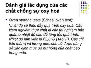 Đánh giá tác dụng của các 
chất chống sự oxy hoá 
 Oven storage tests (Schaal oven test): 
Nhiệt độ sẽ thúc đẩy quá trình oxy hoá. Các 
kiểm nghiệm thực chất là các thí nghiệm bảo 
quản ở nhiệt độ cao để tăng tốc quá trình. 
Nhiệt độ làm việc là 62,8 oC (145 oF). Các chỉ 
tiêu mùi vị và lượng peroxide sẽ được dùng 
để xác định mức độ hư hỏng của chất béo 
trong mẫu. 
45 
 