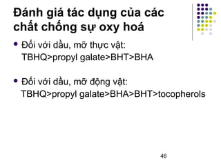 Đánh giá tác dụng của các 
chất chống sự oxy hoá 
 Đối với dầu, mỡ thực vật: 
TBHQ>propyl galate>BHT>BHA 
 Đối với dầu, mỡ động vật: 
TBHQ>propyl galate>BHA>BHT>tocopherols 
46 
 