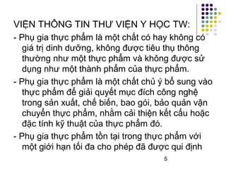 VIỆN THÔNG TIN THƯ VIỆN Y HỌC TW: 
- Phụ gia thực phẩm là một chất có hay không có 
giá trị dinh dưỡng, không được tiêu thụ thông 
thường như một thực phẩm và không được sử 
dụng như một thành phẩm của thực phẩm. 
- Phụ gia thực phẩm là một chất chủ ý bổ sung vào 
thực phẩm để giải quyết mục đích công nghệ 
trong sản xuất, chế biến, bao gói, bảo quản vận 
chuyển thực phẩm, nhằm cải thiện kết cấu hoặc 
đặc tính kỹ thuật của thực phẩm đó. 
- Phụ gia thực phẩm tồn tại trong thực phẩm với 
một giới hạn tối đa cho phép đã được qui định 
5 
 