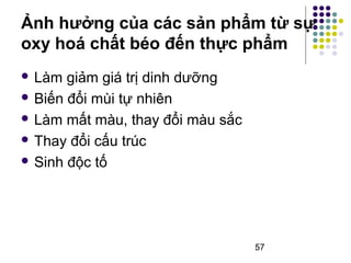 Ảnh hưởng của các sản phẩm từ sự 
oxy hoá chất béo đến thực phẩm 
57 
 Làm giảm giá trị dinh dưỡng 
 Biến đổi mùi tự nhiên 
 Làm mất màu, thay đổi màu sắc 
 Thay đổi cấu trúc 
 Sinh độc tố 
 
