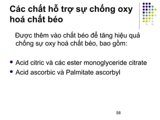 Các chất hỗ trợ sự chống oxy 
hoá chất béo 
Được thêm vào chất béo để tăng hiệu quả 
chống sự oxy hoá chất béo, bao gồm: 
 Acid citric và các ester monoglyceride citrate 
 Acid ascorbic và Palmitate ascorbyl 
58 
 