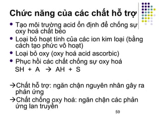Chức năng của các chất hỗ trợ 
 Tạo môi trường acid ổn định để chống sự 
oxy hoá chất béo 
 Loại bỏ hoạt tính của các ion kim loại (bằng 
cách tạo phức vô hoạt) 
 Loại bỏ oxy (oxy hoá acid ascorbic) 
 Phục hồi các chất chống sự oxy hoá 
SH + A  AH + S 
Chất hỗ trợ: ngăn chận nguyên nhân gây ra 
phản ứng 
Chất chống oxy hoá: ngăn chận các phản 
ứng lan truyền 
59 
 