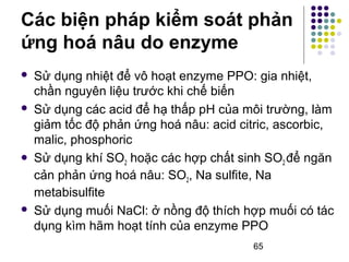 Các biện pháp kiểm soát phản 
ứng hoá nâu do enzyme 
 Sử dụng nhiệt để vô hoạt enzyme PPO: gia nhiệt, 
chần nguyên liệu trước khi chế biến 
 Sử dụng các acid để hạ thấp pH của môi trường, làm 
giảm tốc độ phản ứng hoá nâu: acid citric, ascorbic, 
malic, phosphoric 
 Sử dụng khí SO2 hoặc các hợp chất sinh SO2 để ngăn 
cản phản ứng hoá nâu: SO2, Na sulfite, Na 
metabisulfite 
 Sử dụng muối NaCl: ở nồng độ thích hợp muối có tác 
dụng kìm hãm hoạt tính của enzyme PPO 
65 
 