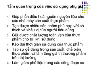 Tầm quan trọng của việc sử dụng phụ gia 
1. Góp phần điều hoà nguồn nguyên liệu cho 
các nhà máy sản xuất thực phẩm 
2. Tạo được nhiều sản phẩm phù hợp với sở 
thích và khẩu vị của người tiêu dùng 
3. Giữ được chất lượng toàn vẹn của thực 
phẩm cho tới khi sử dụng 
4. Kéo dài thời gian sử dụng của thực phẩm 
5. Tạo sự dễ dàng trong sản xuất, chế biến 
thực phẩm và làm tăng giá trị thương phẩm 
trên thị trường 
6. Làm giảm phế liệu trong các công đoạn sx 
7 
 