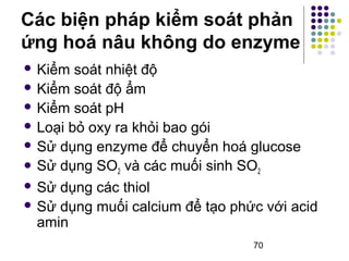 Các biện pháp kiểm soát phản 
ứng hoá nâu không do enzyme 
 Kiểm soát nhiệt độ 
 Kiểm soát độ ẩm 
 Kiểm soát pH 
 Loại bỏ oxy ra khỏi bao gói 
 Sử dụng enzyme để chuyển hoá glucose 
 Sử dụng SO2 và các muối sinh SO2 
 Sử dụng các thiol 
 Sử dụng muối calcium để tạo phức với acid 
amin 
70 
 