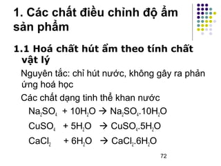 1. Các chất điều chỉnh độ ẩm 
sản phẩm 
1.1 Hoá chất hút ẩm theo tính chất 
vật lý 
Nguyên tắc: chỉ hút nước, không gây ra phản 
ứng hoá học 
Các chất dạng tinh thể khan nước 
Na2SO4 + 10H2O  Na2SO4.10H2O 
CuSO4 + 5H2O  CuSO4.5H2O 
CaCl2 + 6H2O  CaCl2.6H2O 
72 
 
