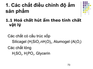 1. Các chất điều chỉnh độ ẩm 
sản phẩm 
1.1 Hoá chất hút ẩm theo tính chất 
vật lý 
Các chất có cấu trúc xốp 
Silicagel (H2SiO2.nH2O)X, Alumogel (Al2O3) 
Các chất lỏng 
H2SO4, H3PO4, Glycerin 
73 
 