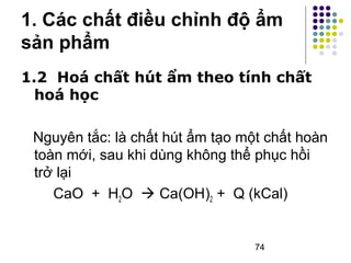 1. Các chất điều chỉnh độ ẩm 
sản phẩm 
1.2 Hoá chất hút ẩm theo tính chất 
hoá học 
Nguyên tắc: là chất hút ẩm tạo một chất hoàn 
toàn mới, sau khi dùng không thể phục hồi 
trở lại 
CaO + H2O  Ca(OH)2 + Q (kCal) 
74 
 