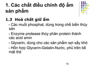 1. Các chất điều chỉnh độ ẩm 
sản phẩm 
1.3 Hoá chất giữ ẩm 
- Các muối phosphat, dùng trong chế biến thủy 
sản 
- Enzyme protease thủy phân protein thành 
các acid amin 
- Glycerin, dùng cho các sản phẩm sợi sấy khô 
- Hỗn hợp Glycerin-Gelatin-Nước, phủ trên bề 
mặt thịt 
75 
 
