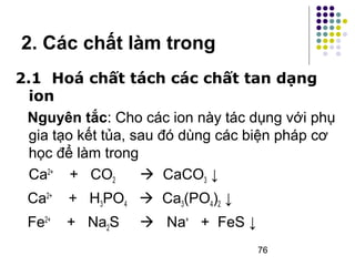 2. Các chất làm trong 
2.1 Hoá chất tách các chất tan dạng 
ion 
Nguyên tắc: Cho các ion này tác dụng với phụ 
gia tạo kết tủa, sau đó dùng các biện pháp cơ 
học để làm trong 
Ca2+ + CO2  CaCO3 ↓ 
Ca2+ + H3PO4  Ca3(PO4)2 ↓ 
Fe2+ + Na2S  Na+ + FeS ↓ 
76 
 