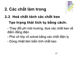 2. Các chất làm trong 
2.2 Hoá chất tách các chất keo 
Tạo trạng thái tích tụ bằng cách: 
- Thay đổi pH môi trường, đưa các chất keo về 
điểm đẳng điện 
- Phá vỡ lớp võ solvat bằng các chất điện ly 
- Dùng nhiệt làm biến tính chất keo 
77 
 