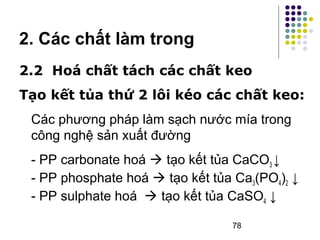 2. Các chất làm trong 
2.2 Hoá chất tách các chất keo 
Tạo kết tủa thứ 2 lôi kéo các chất keo: 
Các phương pháp làm sạch nước mía trong 
công nghệ sản xuất đường 
- PP carbonate hoá  tạo kết tủa CaCO3 ↓ 
- PP phosphate hoá  tạo kết tủa Ca3(PO4)2 ↓ 
- PP sulphate hoá  tạo kết tủa CaSO4 ↓ 
78 
 