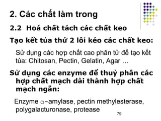 2. Các chất làm trong 
2.2 Hoá chất tách các chất keo 
Tạo kết tủa thứ 2 lôi kéo các chất keo: 
Sử dụng các hợp chất cao phân tử để tạo kết 
tủa: Chitosan, Pectin, Gelatin, Agar … 
Sử dụng các enzyme để thuỷ phân các 
hợp chất mạch dài thành hợp chất 
mạch ngắn: 
Enzyme α-amylase, pectin methylesterase, 
polygalacturonase, protease 
79 
 